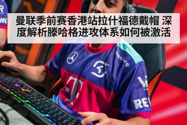 曼联季前赛香港站拉什福德戴帽 深度解析滕哈格进攻体系如何被激活
