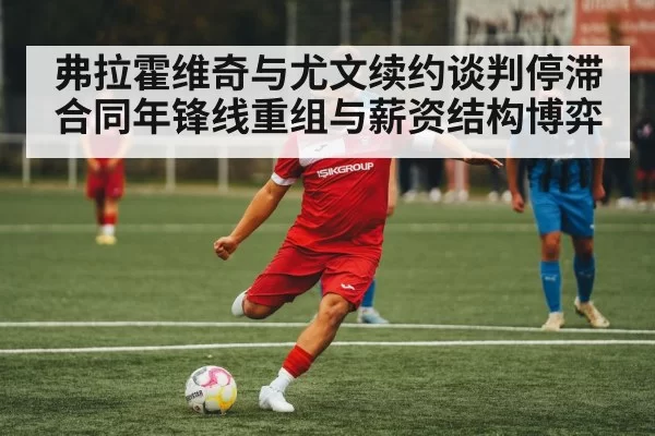 弗拉霍维奇与尤文续约谈判停滞 合同年锋线重组与薪资结构博弈